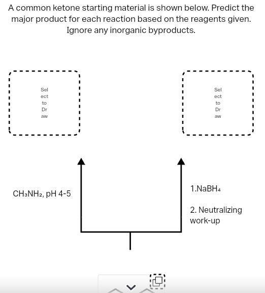 A common ketone starting material is shown below. Predict the
major product for each reaction based on the reagents given.
Ignore any inorganic byproducts.
Sel
ect
to
Dr
aw
CH3NH2, pH 4-5
Sel
ect
to
Dr
aw
1.NaBH4
2. Neutralizing
work-up