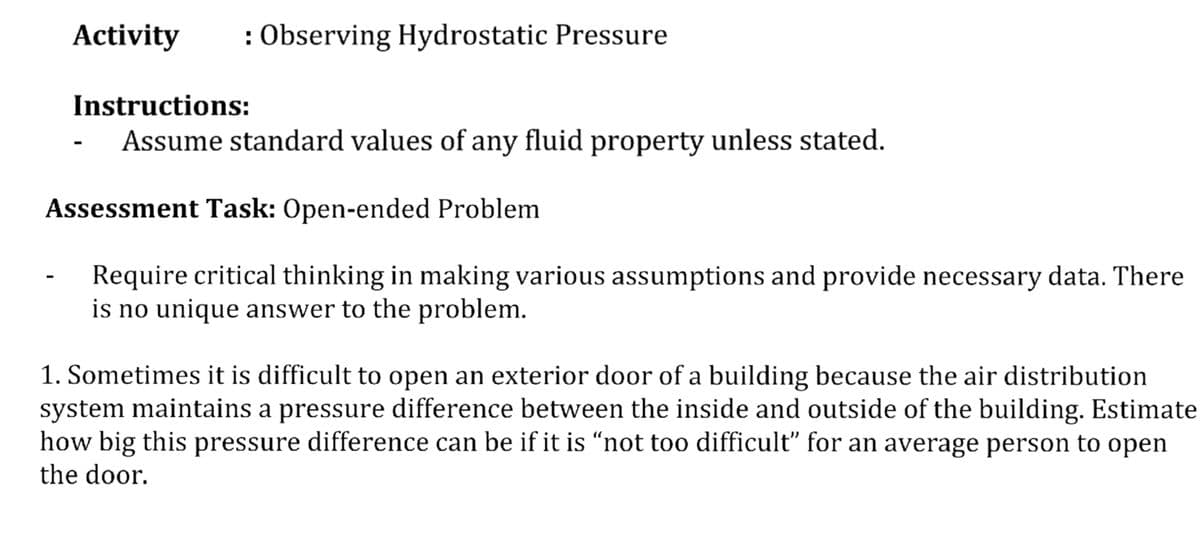 Activity
: Observing Hydrostatic Pressure
Instructions:
Assume standard values of any fluid property unless stated.
Assessment Task: Open-ended Problem
Require critical thinking in making various assumptions and provide necessary data. There
is no unique answer to the problem.
1. Sometimes it is difficult to open an exterior door of a building because the air distribution
system maintains a pressure difference between the inside and outside of the building. Estimate
how big this pressure difference can be if it is “not too difficult" for an average person to open
the door.
