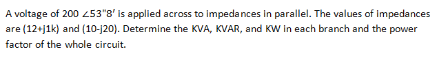 A voltage of 200 253"8' is applied across to impedances in parallel. The values of impedances
are (12+j1k) and (10-j20). Determine the KVA, KVAR, and KW in each branch and the power
factor of the whole circuit.