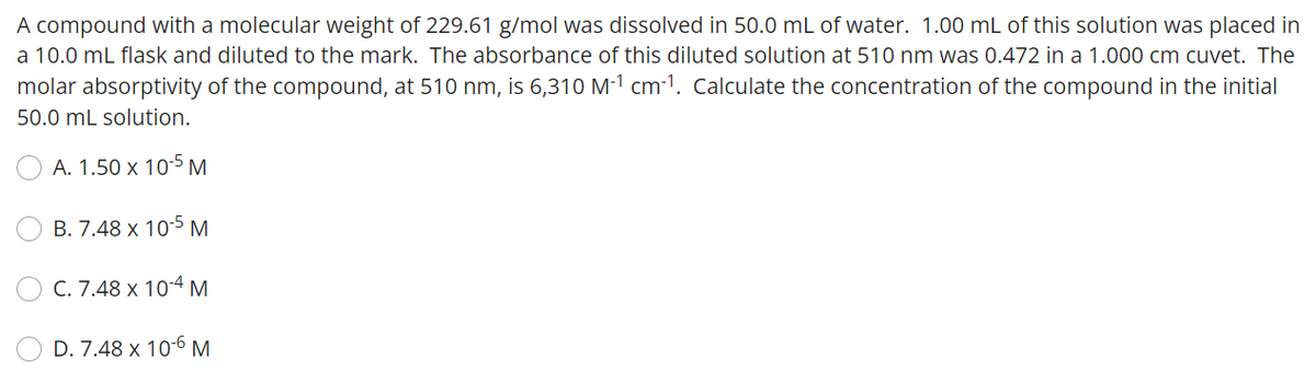 A compound with a molecular weight of 229.61 g/mol was dissolved in 50.0 mL of water. 1.00 mL of this solution was placed in
a 10.0 mL flask and diluted to the mark. The absorbance of this diluted solution at 510 nm was 0.472 in a 1.000 cm cuvet. The
molar absorptivity of the compound, at 510 nm, is 6,310 M-1 cm-1. Calculate the concentration of the compound in the initial
50.0 mL solution.
A. 1.50 x 10-5 M
B. 7.48 x 10-5 M
C. 7.48 x 10-4 M
D. 7.48 x 10-6 M