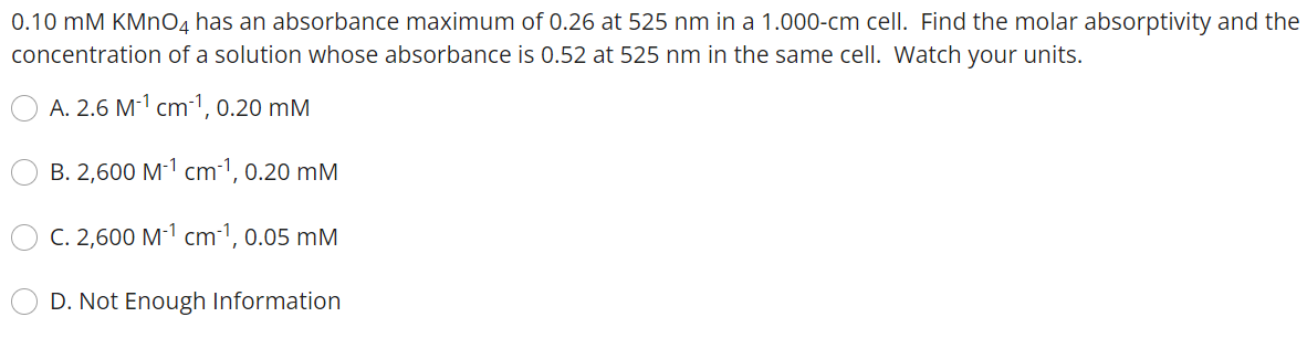 0.10 mM KMnO4 has an absorbance maximum of 0.26 at 525 nm in a 1.000-cm cell. Find the molar absorptivity and the
concentration of a solution whose absorbance is 0.52 at 525 nm in the same cell. Watch your units.
A. 2.6 M-¹ cm-¹, 0.20 mM
B. 2,600 M-¹ cm-¹, 0.20 mM
C. 2,600 M-¹ cm-1, 0.05 mm
D. Not Enough Information