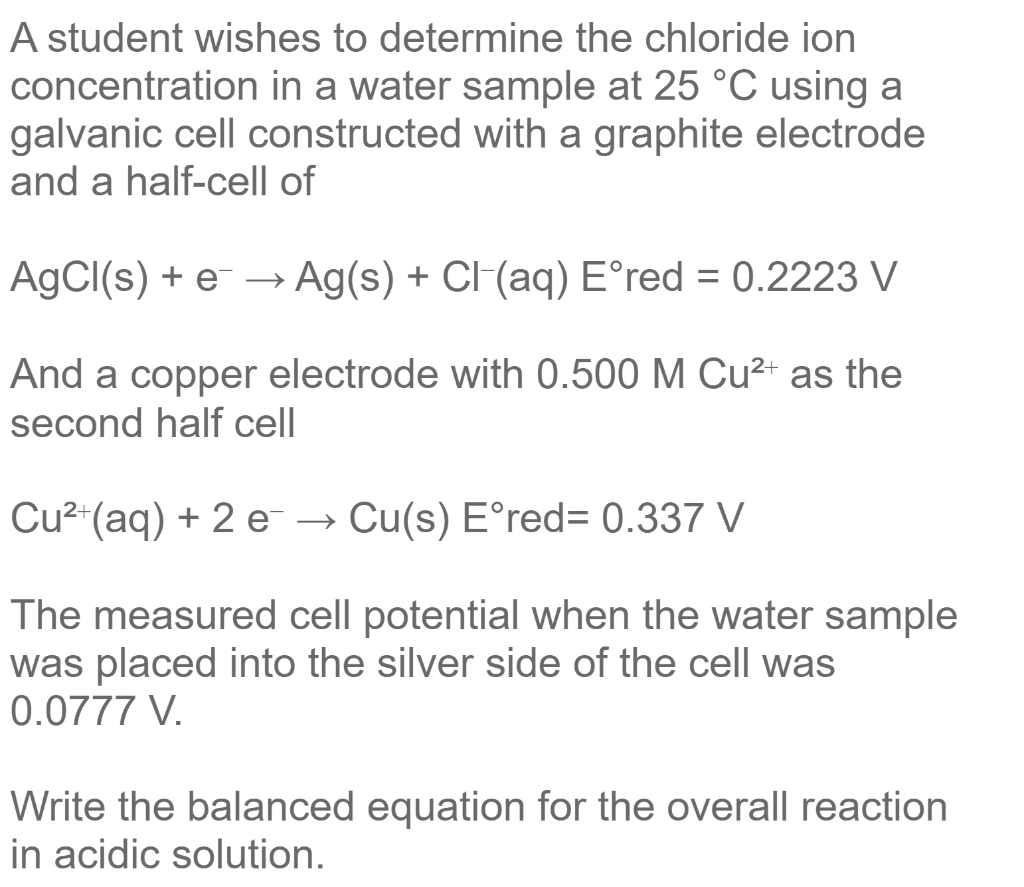 A student wishes to determine the chloride ion
concentration in a water sample at 25 °C using a
galvanic cell constructed with a graphite electrode
and a half-cell of
AgCl(s) + e- → Ag(s) + Cl-(aq) Eºred = 0.2223 V
And a copper electrode with 0.500 M Cu²+ as the
second half cell
Cu²+ (aq) + 2 e
Cu(s) Eºred= 0.337 V
The measured cell potential when the water sample
was placed into the silver side of the cell was
0.0777 V.
Write the balanced equation for the overall reaction
in acidic solution.