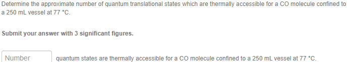 Determine the approximate number of quantum translational states which are thermally accessible for a CO molecule confined to
a 250 mL vessel at 77 °C.
Submit your answer with 3 significant figures.
Number
quantum states are thermally accessible for a CO molecule confined to a 250 mL vessel at 77 °C.