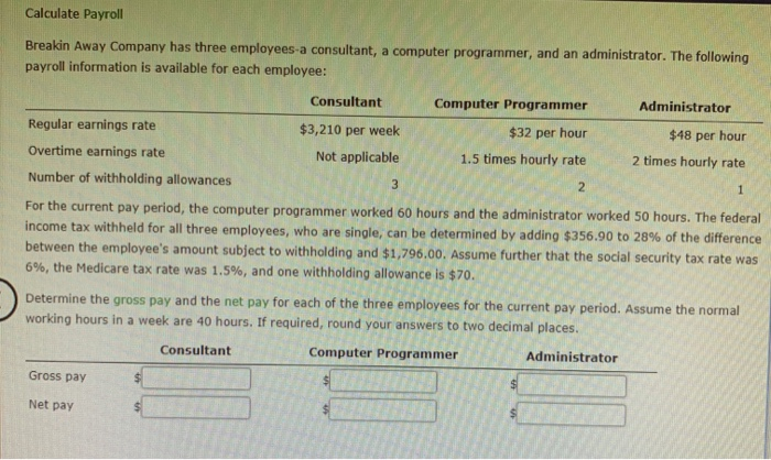 Calculate Payroll
Breakin Away Company has three employees-a consultant, a computer programmer, and an administrator. The following
payroll information is available for each employee:
Regular earnings rate
Overtime earnings rate
Gross pay
Consultant
$3,210 per week
Not applicable
$48 per hour
2 times hourly rate
1
3
Number of withholding allowances
For the current pay period, the computer programmer worked 60 hours and the administrator worked 50 hours. The federal
income tax withheld for all three employees, who are single, can be determined by adding $356.90 to 28% of the difference
between the employee's amount subject to withholding and $1,796.00. Assume further that the social security tax rate was
6%, the Medicare tax rate was 1.5%, and one withholding allowance is $70.
Net pay
Computer Programmer
$32 per hour
1.5 times hourly rate
2
Determine the gross pay and the net pay for each of the three employees for the current pay period. Assume the normal
working hours in a week are 40 hours. If required, round your answers to two decimal places.
Consultant
Computer Programmer
Administrator
$
Administrator
$