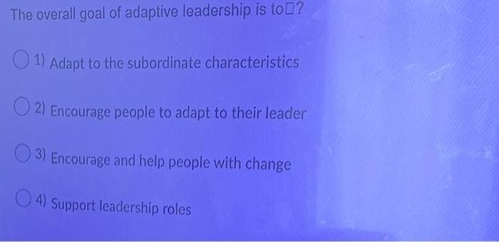 The overall goal of adaptive leadership is toD?
O 1) Adapt to the subordinate characteristics
O 2) Encourage people to adapt to their leader
O 3) Encourage and help people with change
O 4) Support leadership roles
