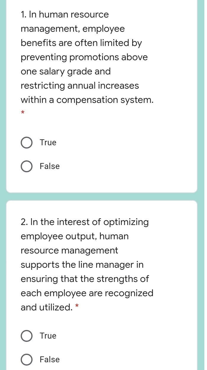 1. In human resource
management, employee
benefits are often limited by
preventing promotions above
one salary grade and
restricting annual increases
within a compensation system.
True
O False
2. In the interest of optimizing
employee output, human
resource management
supports the line manager in
ensuring that the strengths of
each employee are recognized
and utilized. *
True
False

