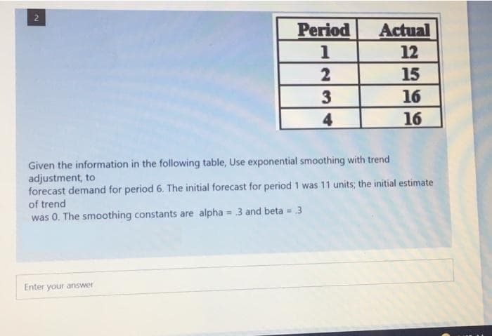 Period
Actual
1
12
2
15
3
16
4
16
Given the information in the following table, Use exponential smoothing with trend
adjustment, to
forecast demand for period 6. The initial forecast for period 1 was 11 units; the initial estimate
of trend
was 0. The smoothing constants are alpha 3 and beta = 3
Enter your answer
