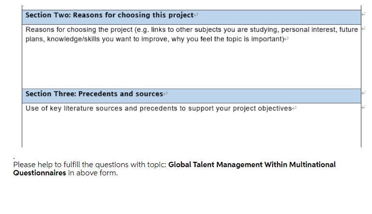 Section Two: Reasons for choosing this project
Reasons for choosing the project (e.g. links to other subjects you are studying, personal interest, future
plans, knowledgelskills you want to improve, why you feel the topic is important)
Section Three: Precedents and sourcese
Use of key literature sources and precedents to support your project objectives
Please help to fulfill the questions with topic: Global Talent Management Within Multinational
Questionnaires in above form.
