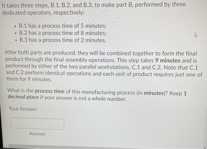 It takes three steps, B.1, B.2, and B.3, to make part B, performed by three
dedicated operators, respectively:
• B.1 has a process time of 5 minutes;
• B.2 has a process time of 8 minutes;
• B.3 has a process time of 2 minutes.
After both parts are produced, they will be combined together to form the final
product through the final assembly operations. This step takes 9 minutes and is
performed by either of the two parallel workstations, C.1 and C.2. Note that C.1
and C.2 perform identical operations and each unit of product requires just one of
them for 9 minutes.
What is the process time of this manufacturing process (in minutes)? Keep 1
decimal place if your answer is not a whole number.
Your Answer:
Answer
