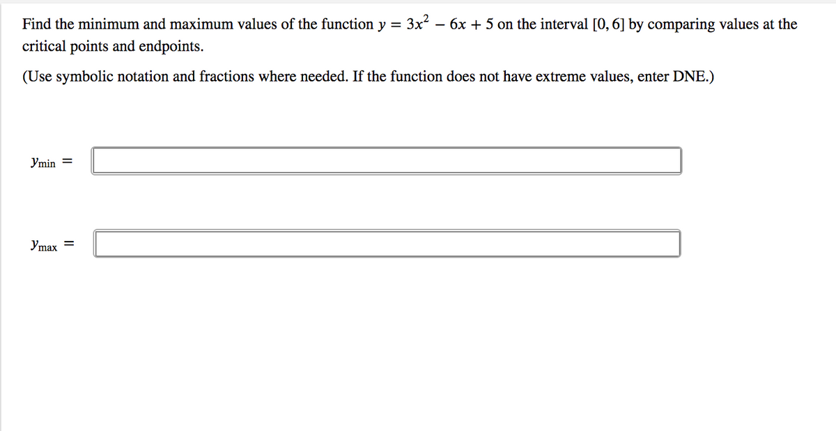 Find the minimum and maximum values of the function y =
= 3x?
6x + 5 on the interval [0, 6] by comparing values at the
critical points and endpoints.
(Use symbolic notation and fractions where needed. If the function does not have extreme values, enter DNE.)
Ymin =
Ymax
