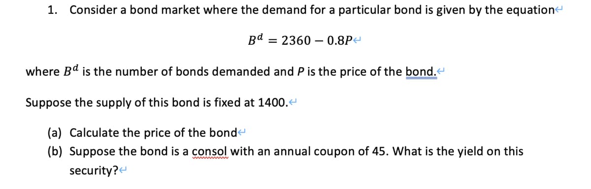 1. Consider a bond market where the demand for a particular bond is given by the equatione
Bd
= 2360 – 0.8P<
where Bd is the number of bonds demanded and P is the price of the bond.
Suppose the supply of this bond is fixed at 1400.
(a) Calculate the price of the bonde
(b) Suppose the bond is a consol with an annual coupon of 45. What is the yield on this
security?
