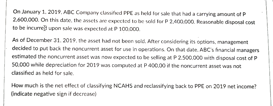 On January 1, 2019, ABC Company classified PPE as held for sale that had a carrying amount of P
2,600,000. On this date, the assets are expected to be sold for P 2,400,000. Reasonable disposal cost
to be incurre upon sale was expected at P 100,000.
As of December 31. 2019. the asset had not been sold. After considering its options, management
decided to put back the noncurrent asset for use in operations. On that date, ABC's financial managers
estimated the noncurrent asset was now expected to be selling at P 2,500,000 with disposal cost of P
50,000 while depreciation for 2019 was computed at P 400,00 if the noncurrent asset was not
classified as held for sale.
How much is the net effect of classifying NCAHS and reclassifying back to PPE on 2019 net income?
(indicate negative sign if decrease)
