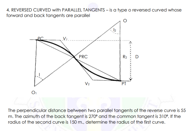 4. REVERSED CURVED with PARALLEL TANGENTS – is a type o reversed curved whose
forward and back tangents are parallel
12
Vi..
PRC
R2
D
V2
PT
The perpendicular distance between two parallel tangents of the reverse curve is 55
m. The azimuth of the back tangent is 270° and the common tangent is 310°. If the
radius of the second curve is 150 m., determine the radius of the first curve.
