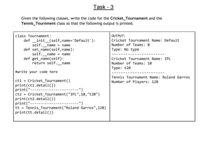 Task - 3
Given the following classes, write the code for the Cricket_Tournament and the
Tennis_Tournment class so that the following output is printed.
|class Tournament:
def _init_(self,name='Default'):
self._name name
def set_name(self,name):
self._name - name
def get name(self):
return self._name
OUTPUT:
Cricket Tournament Name: Default
Number of Teams: 0
Type: No type
Cricket Tournament Name: IPL
Number of Teams: 10
Type: t20
#write your code here
Tennis Tournament Name: Roland Garros
Number of Players: 128
ct1 = Cricket_Tournament()
print (ct1.detail())
print(".
ct2 = Cricket_Tournament ("IPL",10, "t20")
print (ct2.detail())
print("---
tt Tennis Tournament ("Roland Garros", 128)
print(tt.detail())
------")
-")
