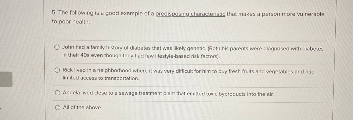 6
5. The following is a good example of a predisposing characteristic that makes a person more vulnerable
to poor health:
O John had a family history of diabetes that was likely genetic. (Both his parents were diagnosed with diabetes
in their 40s even though they had few lifestyle-based risk factors).
O Rick lived in a neighborhood where it was very difficult for him to buy fresh fruits and vegetables and had
limited access to transportation.
O Angela lived close to a sewage treatment plant that emitted toxic byproducts into the air.
O All of the above