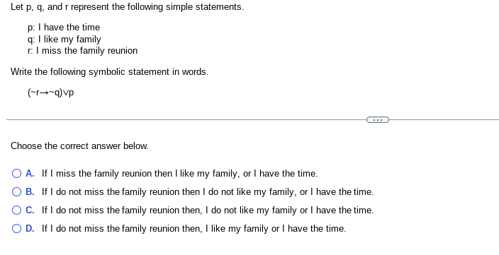 Let p, q, and r represent the following simple statements.
p: I have the time
q: I like my family
r: I miss the family reunion
Write the following symbolic statement in words.
(~r~q)vp
Choose the correct answer below.
O A. If I miss the family reunion then I like my family, or I have the time.
O B. If I do not miss the family reunion then I do not like my family, or I have the time.
OC. If I do not miss the family reunion then, I do not like my family or I have the time.
OD. If I do not miss the family reunion then, I like my family or I have the time.