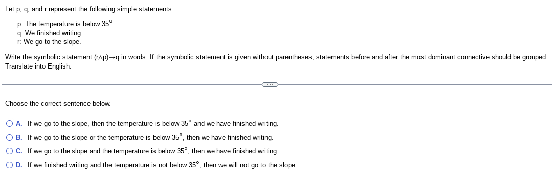 Let p, q, and r represent the following simple statements.
p: The temperature is below 35°.
q: We finished writing.
r: We go to the slope.
Write the symbolic statement (r^p)→q in words. If the symbolic statement is given without parentheses, statements before and after the most dominant connective should be grouped.
Translate into English.
Choose the correct sentence below.
C
O A.
If we go to the slope, then the temperature is below 35° and we have finished writing.
O B.
If we go to the slope or the temperature is below 35°, then we have finished writing.
OC. If we go to the slope and the temperature is below 35°, then we have finished writing.
O D. If we finished writing and the temperature is not below 35°, then we will not go to the slope.