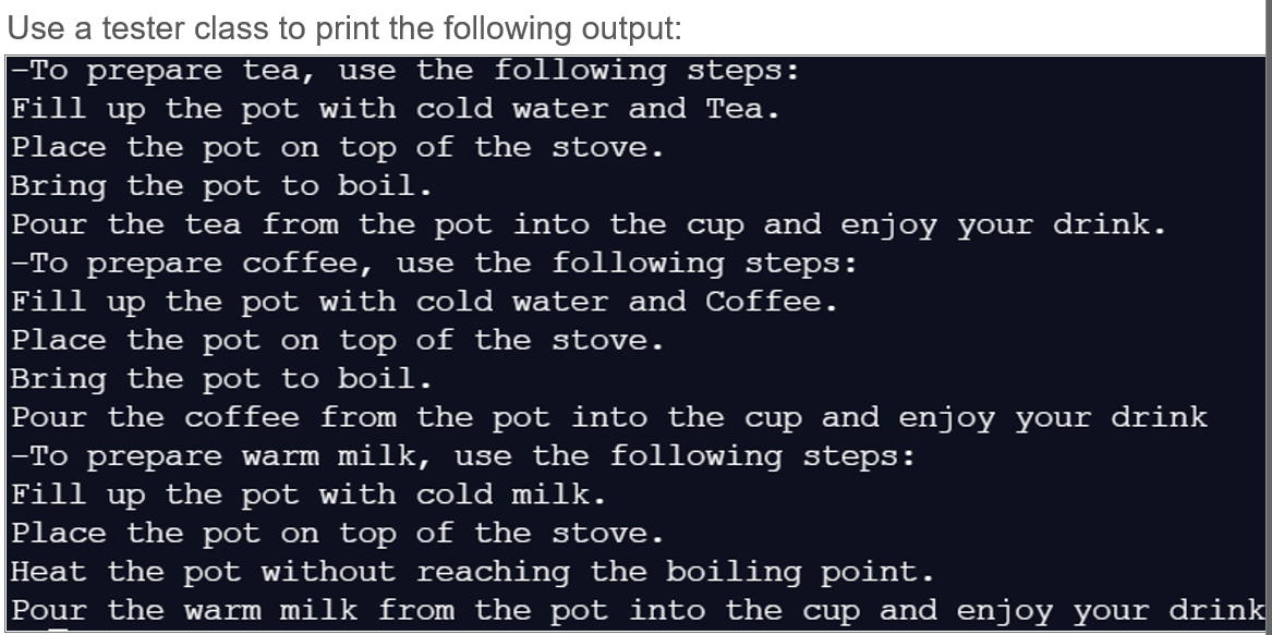 Use a tester class to print the following output:
|-To prepare tea, use the following steps:
the pot with cold water and Tea.
Fill
up
Place the pot on top of the stove.
Bring the pot to boil.
Pour the tea from the pot into the cup and enjoy your drink.
-To prepare coffee, use the following steps:
Fill
dn
the pot with cold water and Coffee.
Place the pot on top of the stove.
Bring the pot to boil.
Pour the coffee from the pot into the cup and enjoy your drink
-To prepare warm milk, use the following steps:
Fill up the pot with cold milk.
Place the pot on top of the stove.
Heat the pot without reaching the boiling point.
Pour the warm milk from the pot into the cup and enjoy your drink
