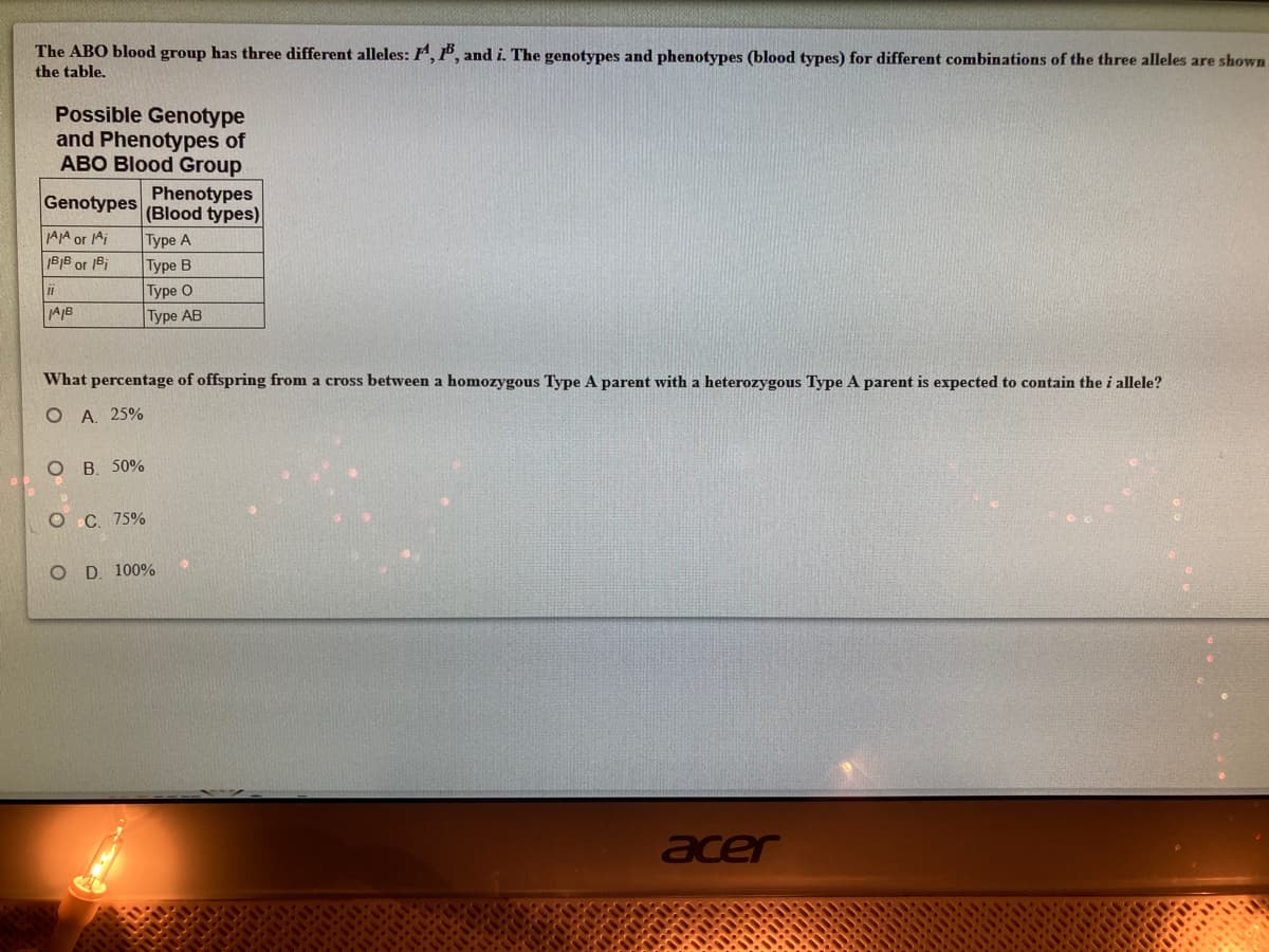 The ABO blood group has three different alleles: F, P, and i. The genotypes and phenotypes (blood types) for different combinations of the three alleles are shown
the table.
Possible Genotype
and Phenotypes of
ABO Blood Group
Phenotypes
Genotypes (Blood types)
AJA or Ai
Type A
Type B
|Туре О
Type AB
B|B or 1Bi
AJB
What percentage of offspring from a cross between a homozygous Type A parent with a heterozygous Type A parent is expected to contain the i allele?
O A 25%
O B. 50%
Ос. 75%
O D. 100%
acer
