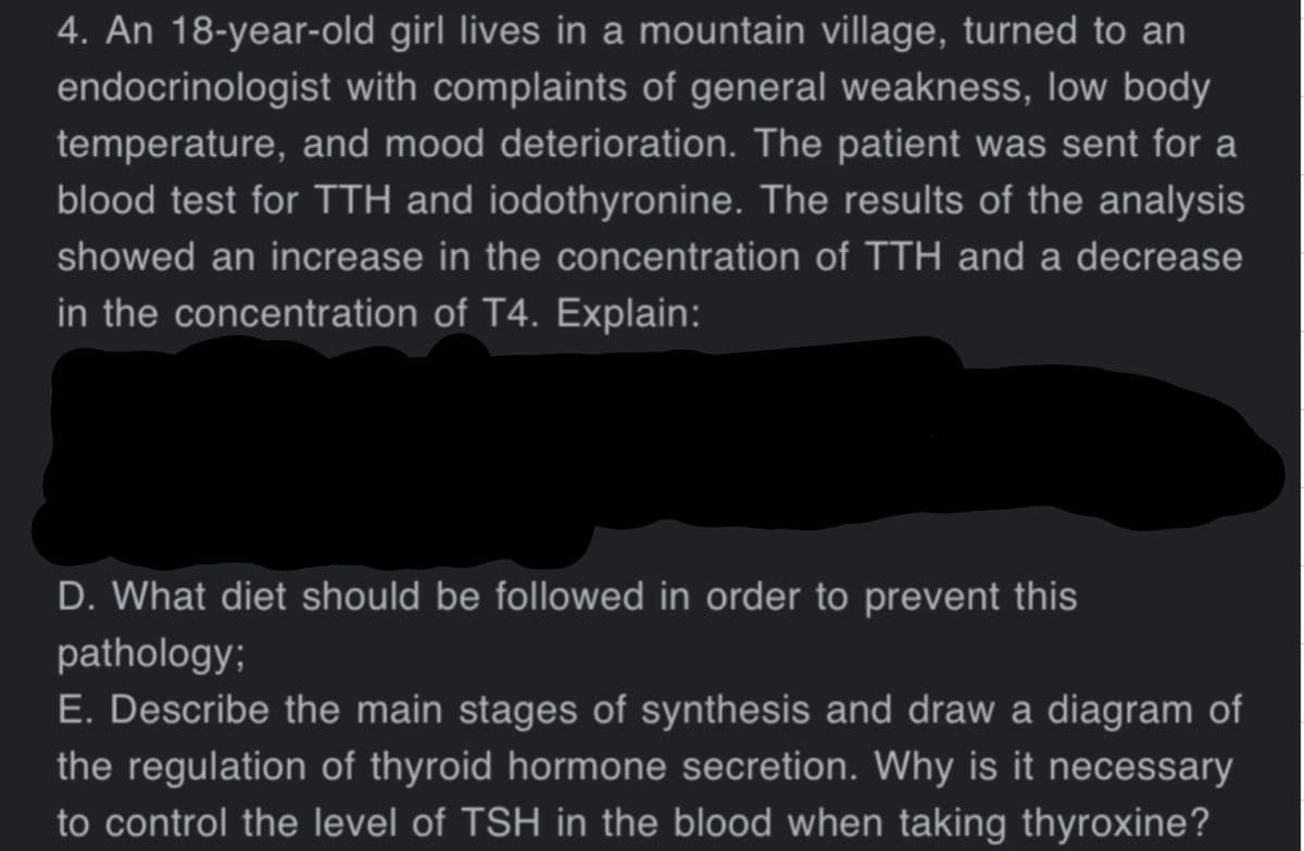 4. An 18-year-old girl lives in a mountain village, turned to an
endocrinologist with complaints of general weakness, low body
temperature, and mood deterioration. The patient was sent for a
blood test for TTH and iodothyronine. The results of the analysis
showed an increase in the concentration of TTH and a decrease
in the concentration of T4. Explain:
D. What diet should be followed in order to prevent this
pathology;
E. Describe the main stages of synthesis and draw a diagram of
the regulation of thyroid hormone secretion. Why is it necessary
to control the level of TSH in the blood when taking thyroxine?