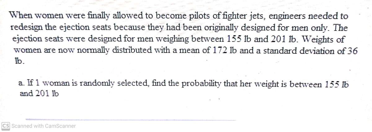 When women were finally allowed to become pilots of fighter jets, engineers needed to
redesign the ejection seats because they had been originally designed for men only. The
ejection seats were designed for men weighing between 155 lb and 201 lb. Weights of
women are now normally distributed with a mean of 172 lb and a standard deviation of 36
Ib.
a. If 1 woman is randomly selected, find the probability that her weight is between 155 lb
and 201 lb
CS Scanned with CamScanner