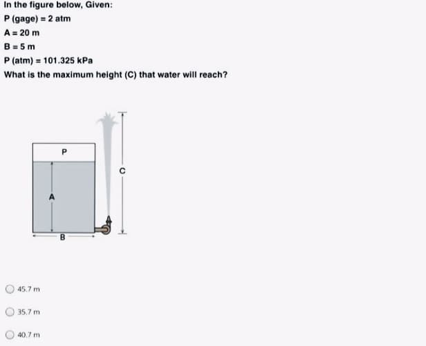 In the figure below, Given:
P (gage) = 2 atm
A = 20 m
B = 5 m
P (atm) = 101.325 kPa
What is the maximum height (C) that water will reach?
45.7 m
O 35.7 m
40.7 m
