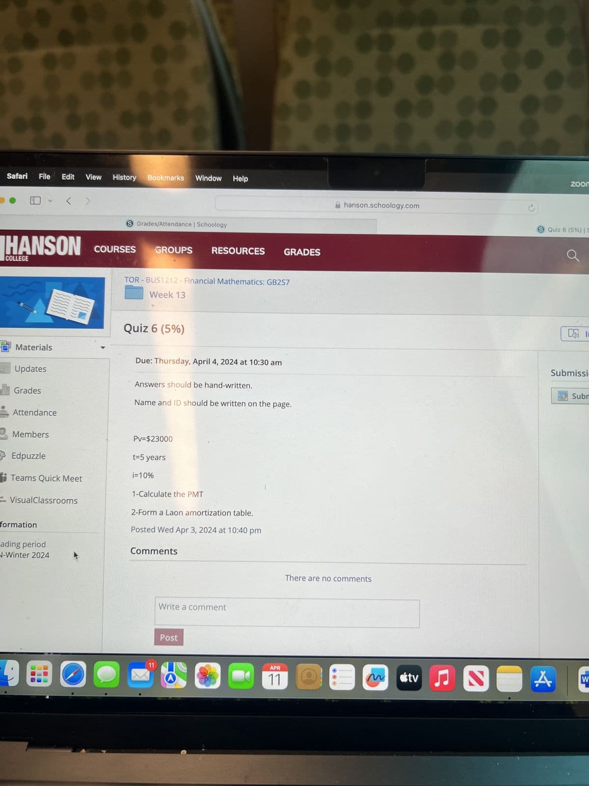 Safari File Edit View History
Bookmarks Window Help
S Grades/Attendance | Schoology
HANSON
COURSES
GROUPS
COLLEGE
RESOURCES
GRADES
TOR BUS1212 - Financial Mathematics: GB2S7
Week 13
Materials
Quiz 6 (5%)
Updates
Grades
Attendance
Due: Thursday, April 4, 2024 at 10:30 am
Answers should be hand-written.
Name and ID should be written on the page.
Members
Edpuzzle
Teams Quick Meet
VisualClassrooms
Pv=$23000
t=5 years
i=10%
1-Calculate the PMT
2-Form a Laon amortization table.
Posted Wed Apr 3, 2024 at 10:40 pm
formation
ading period
N-Winter 2024
Comments
11
Write a comment
Post
hanson.schoology.com
There are no comments
zoom
S Quiz 6 (5%) | S
I
Submissi
Subm
APR
11
M
A
W