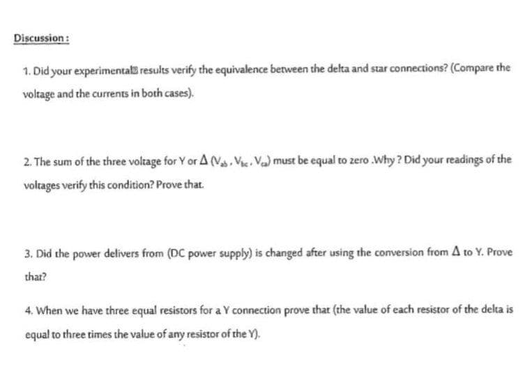 Discussion:
1. Did your experimental results verify the equivalence between the delta and star connections? (Compare the
voltage and the currents in both cases).
2. The sum of the three voltage for Y or A (Vas. Vac. Va) must be equal to zero .Why ? Did your readings of the
voltages verify this condition? Prove that.
3. Did the power delivers from (DC power supply) is changed after using the conversion from A to Y. Prove
that?
4. When we have three equal resistors for a Y connection prove that (the value of each resistor of the delta is
equal to three times the value of any resistor of the Y).
