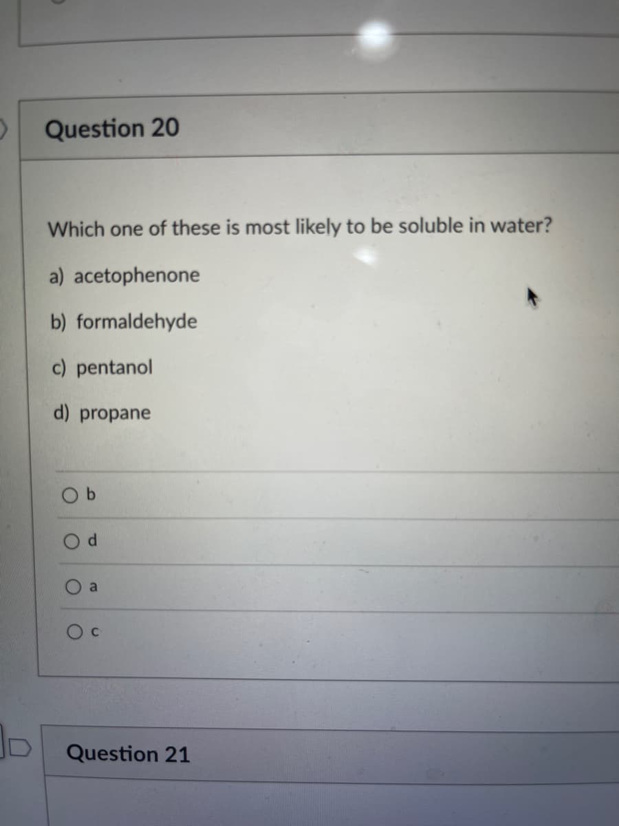 Question 20
Which one of these is most likely to be soluble in water?
a) acetophenone
b) formaldehyde
c) pentanol
d) propane
O
d
O
C
Question 21