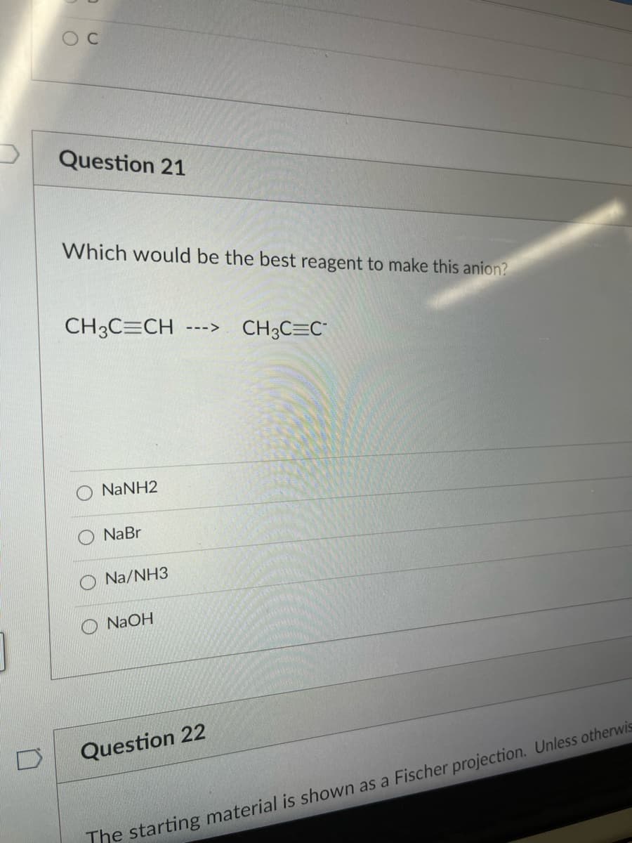 O C
Question 21
Which would be the best reagent to make this anion?
CH3C=CH
CH3C=C"
--->
NaNH2
NaBr
Na/NH3
NAOH
Question 22
The starting material is shown as a Fischer projection. Unless otherwis
