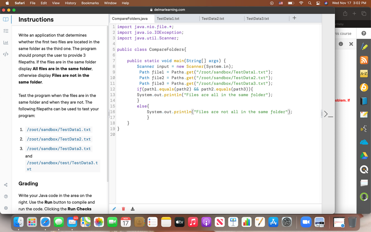 Safari
File
Edit
View
History
Bookmarks
Window
Help
Wed Nov 17 3:02 PM
delmarlearning.com
Instructions
CompareFolders.java
TestData1.txt
TestData2.txt
TestData3.txt
rtleby
1 import java.nio.file.*;
2 import java.io.IOException;
3 import java.util.Scanner;
his course
Write an application that determines
whether the first two files are located in the
4
same folder as the third one. The program
5 public class CompareFolders{
</>
should prompt the user to provide 3
public static void main(String[] args) {
Scanner input
Path filel
Path file2 = Paths.get("/root/sandbox/TestData2.txt");
Path file3
if(pathl.equals(path2) && path2.equals(path3)){
System.out.println("Files are all in the same folder");
}
else{
System.out.println("Files are not all in the same folder");
}
7
filepaths. If the files are in the same folder
= new Scanner(System.in);
Paths.get ("/root/sandbox/TestDatal.txt");
8
display All files are in the same folder,
%D
A-Z
otherwise display Files are not in the
10
same folder.
11
Paths.get("/root/sandbox/TestData3.txt");
12
Test the program when the files are in the
13
14
oblem. If
same folder and when they are not. The
15
following filepaths can be used to test your
16
program:
17
}
19 }
18
1. /root/sandbox/TestDatal.txt
20
2. /root/sandbox/TestData2.txt
3. /root/sandbox/TestData3.txt
and
/root/sandbox/test/TestData3.t
xt
Grading
Write your Java code in the area on the
right. Use the Run button to compile and
run the code. Clicking the Run Checks
343
NOV
CC
17
ktv
280
go
