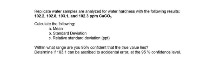 Replicate water samples are analyzed for water hardness with the following results:
102.2, 102.8, 103.1, and 102.3 ppm Caco,
Calculate the following:
a. Mean
b. Standard Deviation
c. Relative standard deviation (ppt)
Within what range are you 95% confident that the true value lies?
Determine if 103.1 can be ascribed to accidental error, at the 95 % confidence level.
