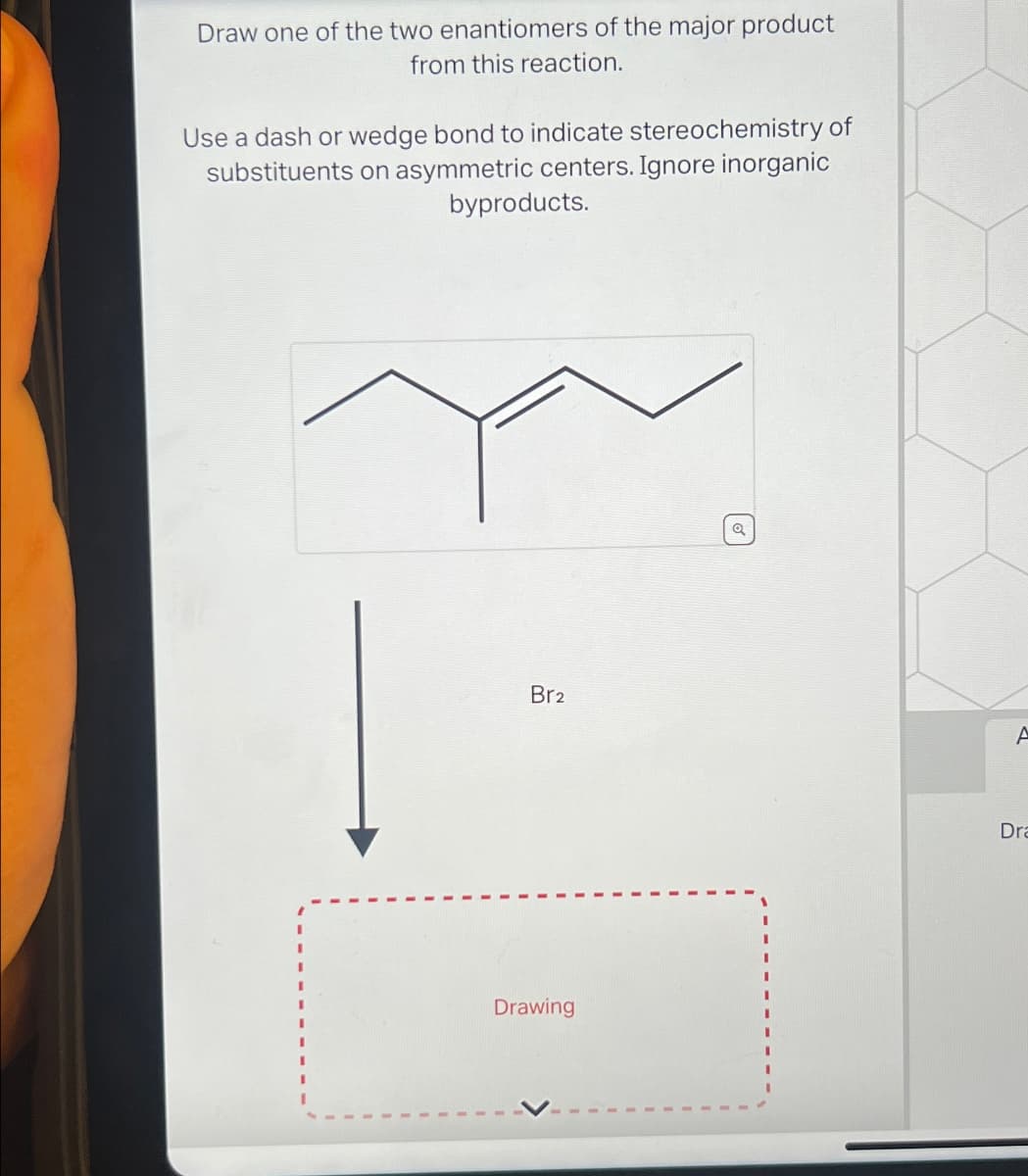 Draw one of the two enantiomers of the major product
from this reaction.
Use a dash or wedge bond to indicate stereochemistry of
substituents on asymmetric centers. Ignore inorganic
byproducts.
Br2
Drawing
☑
A
Dra