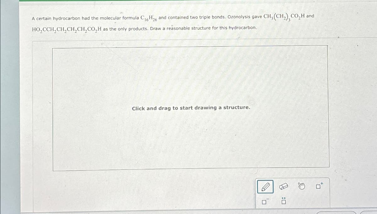 A certain hydrocarbon had the molecular formula C16H26 and contained two triple bonds. Ozonolysis gave CH3(CH2), CO₂H and
HO₂CCH2CH2CH2CH2CO₂H as the only products. Draw a reasonable structure for this hydrocarbon.
Click and drag to start drawing a structure.
D: