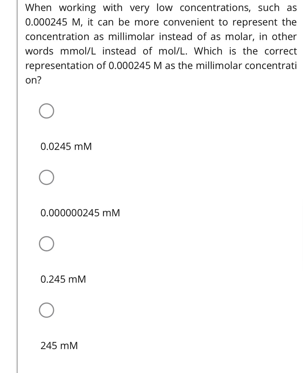 When working with very low concentrations, such as
0.000245 M, it can be more convenient to represent the
concentration as millimolar instead of as molar, in other
words mmol/L instead of mol/L. Which is the correct
representation of 0.000245 M as the millimolar concentrati
on?
0.0245 mM
0.000000245 mM
0.245 mM
245 mM
