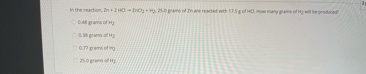 2
In the reaction, Zn + 2 HCI → ZnCl2 + H2, 25.0 grams of Zn are reacted with 17.5 g of HCI. How many grams of H2 will be produced?
0.48 grams of H2
0.38 grams of H2
0.77 grams of H2
O 25.0 grams of H2

