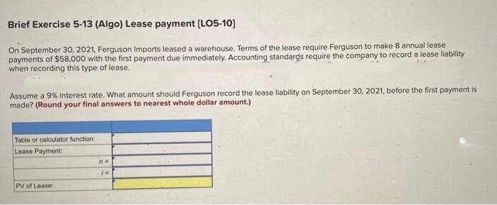 Brief Exercise 5-13 (Algo) Lease payment [LO5-10]
On September 30, 2021, Ferguson Imports leased a warehouse. Terms of the lease require Ferguson to make 8 annual lease
payments of $58,000 with the first payment due immediately. Accounting standards require the company to record a lease liability
when recording this type of lease.
Assume a 9% interest rate. What amount should Ferguson record the lease liability on September 30, 2021, before the first payment is
made? (Round your final answers to nearest whole dollar amount.)
Table or calculator function:
Lease Payment:
PV of Lease:
Aw
IM