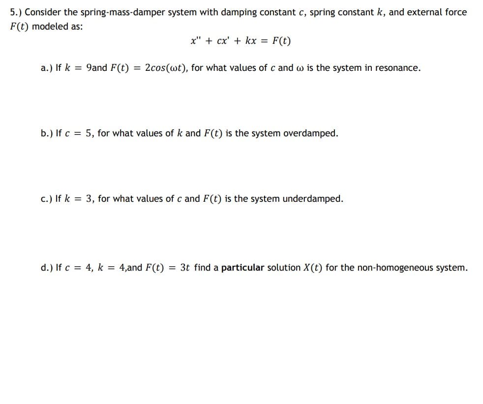 5.) Consider the spring-mass-damper system with damping constant c, spring constant k, and external force
F(t) modeled as:
x" + cx' + kx = F(t)
a.) If k = 9and F(t)
= 2cos(wt), for what values of c and w is the system in resonance.
b.) If c = 5, for what values of k and F(t) is the system overdamped.
c.) If k = 3, for what values of c and F(t) is the system underdamped.
d.) If c = 4, k = 4,and F(t) = 3t find a particular solution X(t) for the non-homogeneous system.
