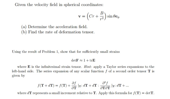 Given the velocity field in spherical coordinates:
v= (Cr +) sin de,
(a) Determine the acceleration field.
(b) Find the rate of deformation tensor.
Using the result of Problem 1, show that for sufficiently small strains
detF =1+ trE
where E is the infinitesimal strain tensor. Hint: apply a Taylor series expansions to the
left-hand side. The series expansion of any scalar function f of a second order tensor T is
given by
Te
f(T + dT) = f(T) + IT: dT + dT :
IT: dT + ...
%3D
OTƏT
where dT represents a small increment relative to T. Apply this formula for f(T) = detT.
%3D
