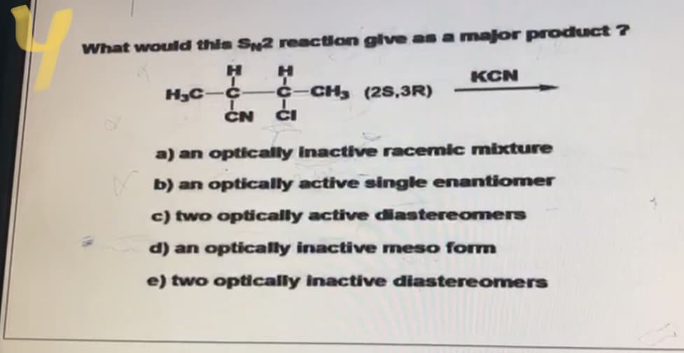 What would this S2 reaction glve as a major product ?
KCN
¢-CH, (28,3R)
ČN
ČI
a) an optically Inactive racemic mixture
b) an optically active single enantiomer
c) two optically active diastereomers
d) an optically inactive meso form
e) two optically inactive diastereomers
