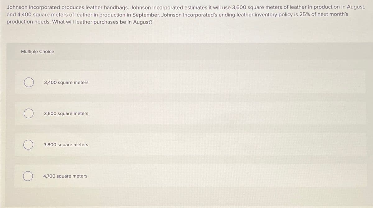 Johnson Incorporated produces leather handbags. Johnson Incorporated estimates it will use 3,600 square meters of leather in production in August,
and 4,400 square meters of leather in production in September. Johnson Incorporated's ending leather inventory policy is 25% of next month's
production needs. What will leather purchases be in August?
Multiple Choice
О
3,400 square meters
О
3,600 square meters
О
3,800 square meters
О 4,700 square meters