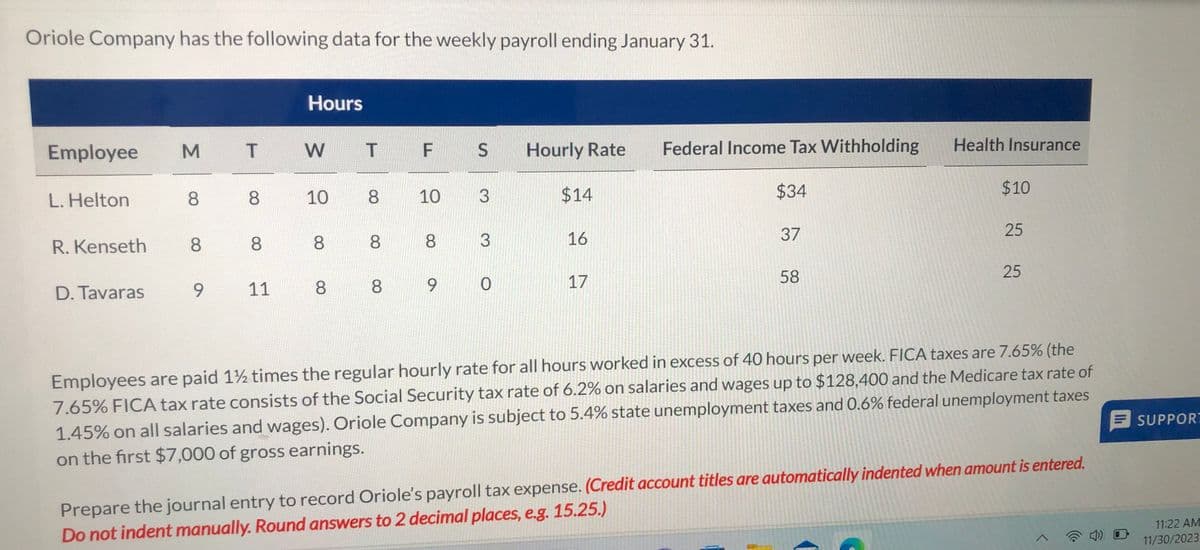 Oriole Company has the following data for the weekly payroll ending January 31.
Employee
L. Helton
R.Kenseth
D. Tavaras
M T
8
8
9
8
8
11
Hours
W
10
8
T
8
8
F S
10
00
8
3
3
8 8 9 0
Hourly Rate Federal Income Tax Withholding
$34
$14
16
17
37
58
Health Insurance
$10
25
25
Employees are paid 1½ times the regular hourly rate for all hours worked in excess of 40 hours per week. FICA taxes are 7.65% (the
7.65% FICA tax rate consists of the Social Security tax rate of 6.2% on salaries and wages up to $128,400 and the Medicare tax rate of
1.45% on all salaries and wages). Oriole Company is subject to 5.4% state unemployment taxes and 0.6% federal unemployment taxes
on the first $7,000 of gross earnings.
Prepare the journal entry to record Oriole's payroll tax expense. (Credit account titles are automatically indented when amount is entered.
Do not indent manually. Round answers to 2 decimal places, e.g. 15.25.)
SUPPORT
11:22 AM
11/30/2023