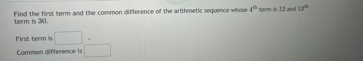 Find the first term and the common difference of the arithmetic sequence whose 4th term is 12 and 13th
term is 30.
First term is
Common difference is