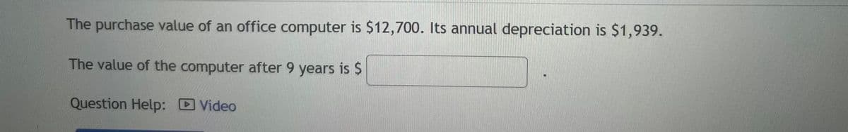 The purchase value of an office computer is $12,700. Its annual depreciation is $1,939.
The value of the computer after 9 years is $
Question Help: Video