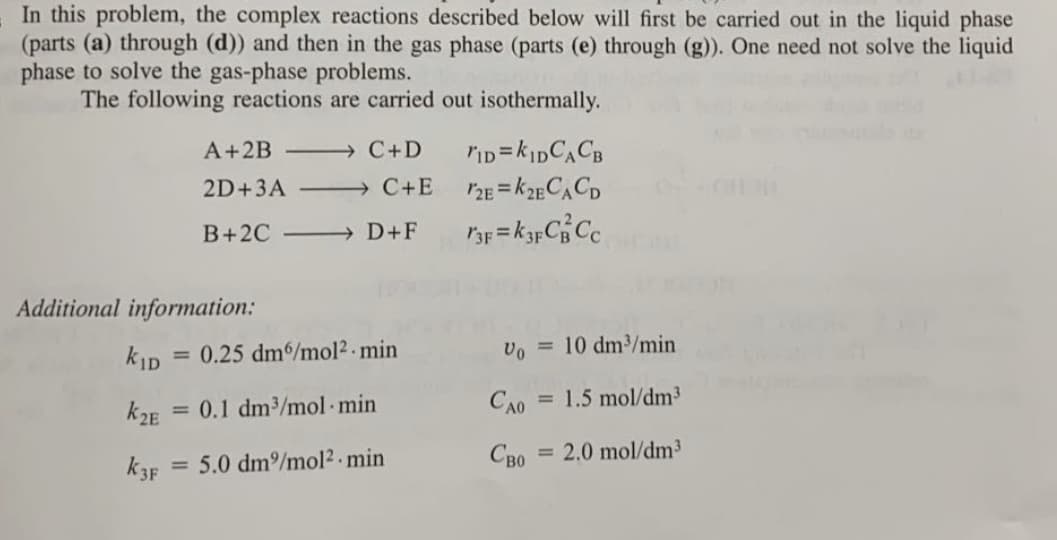 In this problem, the complex reactions described below will first be carried out in the liquid phase
(parts (a) through (d)) and then in the gas phase (parts (e) through (g)). One need not solve the liquid
phase to solve the gas-phase problems.
The following reactions are carried out isothermally.
A+2B - C+D
2D+3A
→ C+E
CH
B+2C
→ D+F
Additional information:
kID
0.25 dm6/mol2 - min
vo = 10 dm/min
%3D
k2E
= 0.1 dm3/mol min
CAO
= 1.5 mol/dm³
5.0 dm/mol2 min
CBo = 2.0 mol/dm³
k3F
%3D
