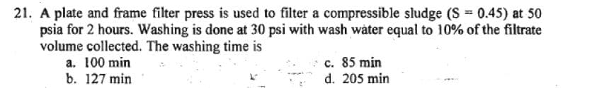 21. A plate and frame filter press is used to filter a compressible sludge (S = 0.45) at 50
psia for 2 hours. Washing is done at 30 psi with wash water equal to 10% of the filtrate
volume collected. The washing time is
a. 100 min
b. 127 min
c. 85 min
d. 205 min