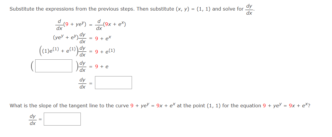 dy
Substitute the expressions from the previous steps. Then substitute (x, y) = (1, 1) and solve for
dx
(9+ yer)
=
((1)e(¹) + e(¹)) dx =
dy
=
dy
dx
dx
(yey + ey) dy = 9 + ex
dx
dy
dx
d
dx
(9x + ex)
= 9+ e(1)
=
= 9+ e
What is the slope of the tangent line to the curve 9+ yey = 9x + ex at the point (1, 1) for the equation 9 + yey = 9x + ex?
dy
dx