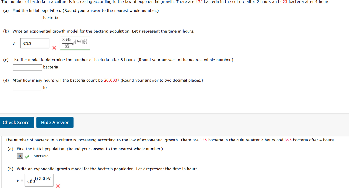 The number of bacteria in a culture is increasing according to the law of exponential growth. There are 135 bacteria in the culture after 2 hours and 425 bacteria after 4 hours.
(a) Find the initial population. (Round your answer to the nearest whole number.)
bacteria
(b) Write an exponential growth model for the bacteria population. Let t represent the time in hours.
3645
85
e In () t
y = aaa
(c) Use the model to determine the number of bacteria after 8 hours. (Round your answer to the nearest whole number.)
bacteria
X
(d) After how many hours will the bacteria count be 20,000? (Round your answer to two decimal places.)
hr
Check Score
Hide Answer
The number of bacteria in a culture is increasing according to the law of exponential growth. There are 135 bacteria in the culture after 2 hours and 395 bacteria after 4 hours.
(a) Find the initial population. (Round your answer to the nearest whole number.)
46
bacteria
y = 46e
(b) Write an exponential growth model for the bacteria population. Let t represent the time in hours.
46e0.5368t
X