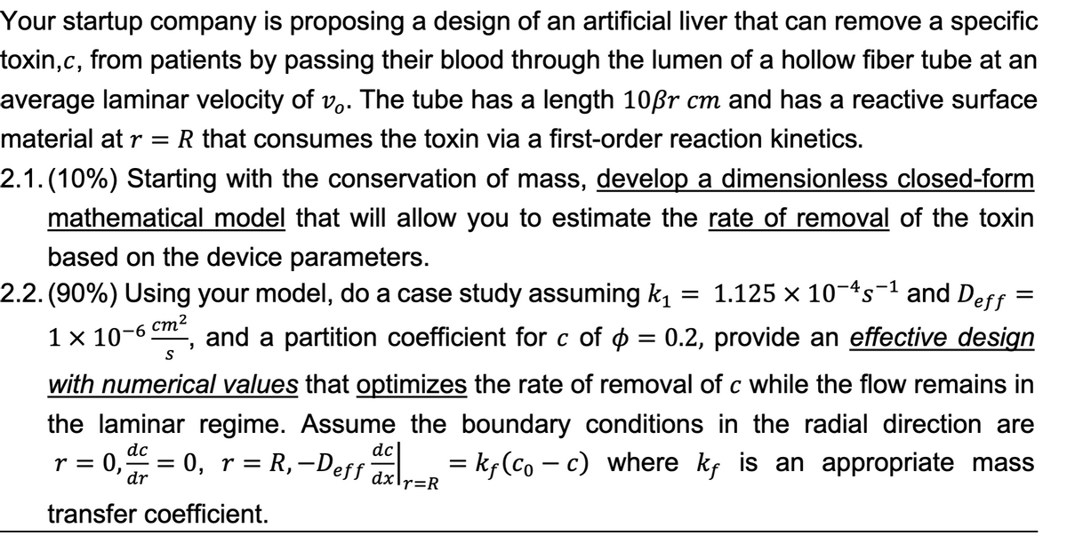 Your startup company is proposing a design of an artificial liver that can remove a specific
toxin,c, from patients by passing their blood through the lumen of a hollow fiber tube at an
average laminar velocity of vo. The tube has a length 10ẞr cm and has a reactive surface
material at r = R that consumes the toxin via a first-order reaction kinetics.
2.1. (10%) Starting with the conservation of mass, develop a dimensionless closed-form
mathematical model that will allow you to estimate the rate of removal of the toxin
based on the device parameters.
2.2. (90%) Using your model, do a case study assuming k₁ = 1.125 × 10¯s-1 and Deff:
1 × 10-6
cm²
S
'
=
and a partition coefficient for c of = 0.2, provide an effective design
with numerical values that optimizes the rate of removal of c while the flow remains in
the laminar regime. Assume the boundary conditions in the radial direction are
r = 0, ac =
dc
dr
dc
= 0, r = R, -Deff ax | | _ = kƒ(Co - c) where kƒ is an appropriate mass
transfer coefficient.
dx r=R