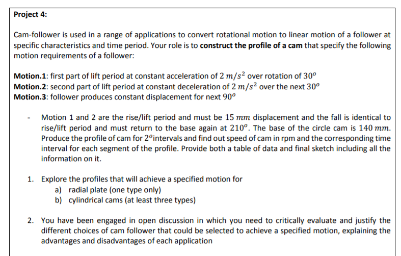 Project 4:
Cam-follower is used in a range of applications to convert rotational motion to linear motion of a follower at
specific characteristics and time period. Your role is to construct the profile of a cam that specify the following
motion requirements of a follower:
Motion.1: first part of lift period at constant acceleration of 2 m/s² over rotation of 30°
Motion.2: second part of lift period at constant deceleration of 2 m/s? over the next 30°
Motion.3: follower produces constant displacement for next 90°
Motion 1 and 2 are the rise/lift period and must be 15 mm displacement and the fall is identical to
rise/lift period and must return to the base again at 210°. The base of the circle cam is 140 mm.
Produce the profile of cam for 2°intervals and find out speed of cam in rpm and the corresponding time
interval for each segment of the profile. Provide both a table of data and final sketch including all the
information on it.
1. Explore the profiles that will achieve a specified motion for
a) radial plate (one type only)
b) cylindrical cams (at least three types)
2. You have been engaged in open discussion in which you need to critically evaluate and justify the
different choices of cam follower that could be selected to achieve a specified motion, explaining the
advantages and disadvantages of each application
